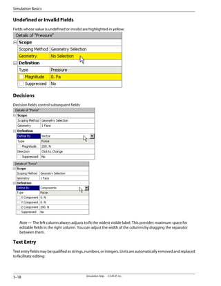 Undefined or Invalid Fields
Fields whose value is undefined or invalid are highlighted in yellow:
Decisions
Decision fields control subsequent fields:
Note — The left column always adjusts to fit the widest visible label. This provides maximum space for
editable fields in the right column. You can adjust the width of the columns by dragging the separator
between them.
Text Entry
Text entry fields may be qualified as strings, numbers, or integers. Units are automatically removed and replaced
to facilitate editing:
Simulation Help . . © SAS IP, Inc.
3–18
Simulation Basics
 