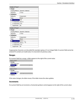 Inappropriate characters are discarded (for example, typing a Z in an integer field). A numeric field cannot be
entered if it contains an invalid value. It is returned to its previous value.
Ranges
If a numeric field has a range, a slider appears to the right of the current value:
If the value changes, the slider moves; if the slider moves the value updates.
Increments
If a numeric field has an increment, a horizontal up/down control appears to the right of the current value:
3–19
Simulation Help . . © SAS IP, Inc.
Section : Simulation Interface
 