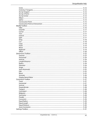 Circle .................................................................................................................................... 5–12
Circle by 3 Tangents .............................................................................................................. 5–12
Arc by Tangent ..................................................................................................................... 5–12
Arc by 3 Points ...................................................................................................................... 5–13
Arc by Center ........................................................................................................................ 5–13
Ellipse ................................................................................................................................... 5–13
Spline ................................................................................................................................... 5–13
Construction Point ................................................................................................................ 5–15
Construction Point at Intersection ......................................................................................... 5–15
Modify Toolbox ........................................................................................................................... 5–15
Fillet ..................................................................................................................................... 5–16
Chamfer ............................................................................................................................... 5–17
Corner .................................................................................................................................. 5–17
Trim ...................................................................................................................................... 5–17
Extend .................................................................................................................................. 5–17
Split ...................................................................................................................................... 5–17
Drag ..................................................................................................................................... 5–18
Cut ....................................................................................................................................... 5–18
Copy ..................................................................................................................................... 5–18
Paste .................................................................................................................................... 5–19
Move .................................................................................................................................... 5–19
Replicate .............................................................................................................................. 5–19
Offset ................................................................................................................................... 5–20
Dimensions Toolbox ................................................................................................................... 5–22
General ................................................................................................................................. 5–23
Horizontal ............................................................................................................................. 5–24
Vertical ................................................................................................................................. 5–24
Length/Distance ................................................................................................................... 5–24
Radius .................................................................................................................................. 5–24
Diameter .............................................................................................................................. 5–24
Angle ................................................................................................................................... 5–25
Semi-Automatic .................................................................................................................... 5–25
Edit ....................................................................................................................................... 5–25
Move .................................................................................................................................... 5–25
Animate ............................................................................................................................... 5–26
Display Name/Value .............................................................................................................. 5–26
Constraints Toolbox .................................................................................................................... 5–27
Fixed .................................................................................................................................... 5–27
Horizontal ............................................................................................................................. 5–27
Vertical ................................................................................................................................. 5–28
Perpendicular ....................................................................................................................... 5–28
Tangent ................................................................................................................................ 5–28
Coincident ............................................................................................................................ 5–28
Midpoint .............................................................................................................................. 5–28
Symmetry ............................................................................................................................. 5–28
Parallel ................................................................................................................................. 5–29
Concentric ............................................................................................................................ 5–29
Equal Radius ......................................................................................................................... 5–29
Equal Length ........................................................................................................................ 5–30
Equal Distance ...................................................................................................................... 5–30
Auto Constraints ................................................................................................................... 5–30
Settings Toolbox ......................................................................................................................... 5–31
vii
DesignModeler Help . . © SAS IP, Inc.
DesignModeler Help
 
