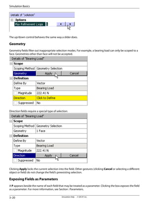 The up/down control behaves the same way a slider does.
Geometry
Geometry fields filter out inappropriate selection modes. For example, a bearing load can only be scoped to a
face. Geometries other than face will not be accepted.
Direction fields require a special type of selection:
Clicking Apply locks the current selection into the field. Other gestures (clicking Cancel or selecting a different
object or field) do not change the field's preexisting selection.
Exposing Fields as Parameters
A P appears beside the name of each field that may be treated as a parameter. Clicking the box exposes the field
as a parameter. For more information, see Section : Parameters.
Simulation Help . . © SAS IP, Inc.
3–20
Simulation Basics
 