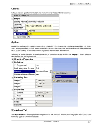 Callouts
Callouts provide specific information and instructions for fields within the control:
Options
Option fields allow you to select one item from a short list. Options work the same way as Decisions, but don't
affectsubsequentfields.Optionsarealsousedforbooleanchoices(true/false,yes/no,enabled/disabled,fixed/free,
etc.) Double-clicking an option automatically selects the next item down the list.
Selecting an option followed by an ellipsis causes an immediate action. In this case, Import… allows selection
of a material not already in the list:
Worksheet Tab
The Worksheet tab contains predominately tabular or text data (but may also contain graphical data) about the
following types of Simulation objects:
3–21
Simulation Help . . © SAS IP, Inc.
Section : Simulation Interface
 