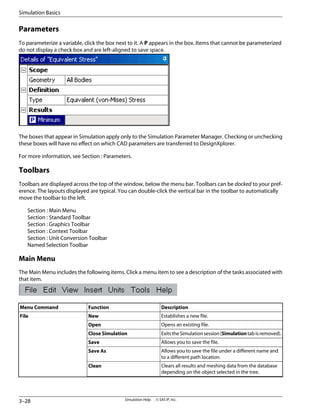 Parameters
To parameterize a variable, click the box next to it. A P appears in the box. Items that cannot be parameterized
do not display a check box and are left-aligned to save space.
The boxes that appear in Simulation apply only to the Simulation Parameter Manager. Checking or unchecking
these boxes will have no effect on which CAD parameters are transferred to DesignXplorer.
For more information, see Section : Parameters.
Toolbars
Toolbars are displayed across the top of the window, below the menu bar. Toolbars can be docked to your pref-
erence. The layouts displayed are typical. You can double-click the vertical bar in the toolbar to automatically
move the toolbar to the left.
Section : Main Menu
Section : Standard Toolbar
Section : Graphics Toolbar
Section : Context Toolbar
Section : Unit Conversion Toolbar
Named Selection Toolbar
Main Menu
The Main Menu includes the following items. Click a menu item to see a description of the tasks associated with
that item.
Description
Function
Menu Command
Establishes a new file.
New
File
Opens an existing file.
Open
ExitstheSimulationsession(Simulationtabisremoved).
Close Simulation
Allows you to save the file.
Save
Allows you to save the file under a different name and
to a different path location.
Save As
Clears all results and meshing data from the database
depending on the object selected in the tree.
Clean
Simulation Help . . © SAS IP, Inc.
3–28
Simulation Basics
 