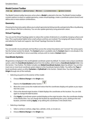 Model Context Toolbar
The Model Context toolbar becomes active when a Model is selected in the tree. The Model Context toolbar
contains options to attach or update geometry, create virtual topology, create a coordinate systems branch and
define one or more solution combinations.
Geometry
ChoosingtheGeometryoptionallowsyoutoattachgeometrybylistingrecentlyusedgeometryfilesorbyallowing
you to choose a file from a directory. You can also update geometry using parameter values.
Virtual Topology
You can use the Virtual Topology option to reduce the number of elements in a model by merging surfaces and
lines. This is particularly helpful when small surfaces and lines are involved. The merging will impact meshing
and selection for loads and supports. See Virtual Topology Overview for details.
Contact
You can transfer structural loads and heat flows across the contact boundaries and “connect” the various parts.
See the Contact section for details. The Contact button is available only if a Contact object is not already in the
tree (such as a model that is not an assembly), and you wish to create a Contact object.
Coordinate Systems
All geometry is displayed in the world (global) coordinate system by default. To create a new unique coordinate
system, select the Coordinate Systems button from the toolbar, which inserts a Coordinate System folder into
the Section : Tree Outline. The folder includes one Global Coordinate System object by default. You can then
insert one or more local coordinate system objects to the Coordinate Systems folder. You define the Type of
local coordinate system as either Cartesian or Cylindrical in the Section : Details View. You then define the
Origin through one of the methods.
• Selecting any point on the exterior of the model:
1. Choose Click to Change in the Origin row.
2.
Depress the Coordinate toolbar button.
3. Move the cursor across the model and notice that the coordinates display and update as you repos-
ition the cursor.
4. Click at the desired origin location. A label displays the coordinates at this location. You can click
again to change the label location.
5. Click Apply. A coordinate system symbol displays at the origin location. Also, the coordinates display
in the Details View. You can change the location by repositioning the cursor, clicking at the new
location, and then clicking Apply, or by editing the coordinates in the Details View.
• Selecting a topology:
1. Select a vertex or vertices, edge, face, cylinder, circle, or circular arc.
2. Choose Click to Change in the Origin row.
Simulation Help . . © SAS IP, Inc.
3–34
Simulation Basics
 