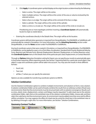 3. ClickApply.Acoordinatesystemsymboldisplaysattheoriginlocationasdeterminedbythefollowing:
– Select a vertex. The origin will be on the vertex.
– Select multiple vertices. The origin will be at the center of the area or volume enclosed by the
selected vertices.
– Select a face or an edge. The origin will be at the centroid of the face or edge.
– Select a cylinder. The origin will be at the center of the cylinder.
– Select a circle or a circular arc. The origin will be at the center of the circle or circular arc.
Preselecting one or more topologies and then inserting a Coordinate System will automatically
locate its origin as stated above.
• Entering the coordinates directly in the Details View. The origin will be at this location.
Coordinate systems defined when geometry is imported from DesignModeler, Pro/ENGINEER, or SolidWorks will
automatically be created in Simulation. For more information, see the Attaching Geometry section under
DesignModeler, or see the Notes section under Pro/ENGINEER or SolidWorks.
Any local coordinate systems that were created in Simulation, or imported from DesignModeler, Pro/ENGINEER,
orSolidWorks,canbeappliedtoapart,ortoaPointMass,Acceleration,StandardEarthGravity,RotationalVelocity,
Force, Bearing Load, Remote Force, Remote Displacement, Moment, Displacement, or Contact Reaction using
the Coordinate System menu in the Details View of the particular part, load, Displacement, or Contact Reaction.
Through an Options dialog box Simulation setting for Export, you can specify your results to automatically open
in Excel when exporting. When exporting results (see Section : Exporting Data) for a particular result object, that
object’s scope and coordinate system will be taken into account. You may save the results in three different
formats:
• Excel (.xls)
• Text (.txt)
• all files (.*) where you can specify the extension
Options are also available for transferring coordinate systems to ANSYS.
Solution Combination
Use the Solution Combination option to combine multiple environments and solutions to form a new solution.
A solution combination folder can be used to linearly combine the results from an arbitrary number of load cases
(environments).Notethattheenvironmentsmustbestructuralstaticwithnosolutionconvergence.Resultssuch
as stress, elastic strain, displacement, contact, and fatigue may be requested. To add a load case to the solution
combination folder, right click on the worksheet view of the solution combination folder, choose add, and then
select the scale factor and the environment name. An environment may be added more than once and its effects
will be cumulative. You may suppress the effect of a load case by using the check box in the worksheet view or
by deleting it through a right click. For more information, see Section : Solution Combinations.
Geometry Context Toolbar
3–35
Simulation Help . . © SAS IP, Inc.
Section : Simulation Interface
 