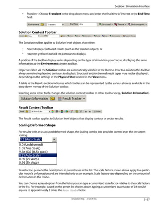 • Transient - Choose Transient in the drop down menu and enter the final time of interest in the End Time
field:
Solution Context Toolbar
The Solution toolbar applies to Solution level objects that either:
• Never display contoured results (such as the Solution object), or
• Have not yet been solved (no contours to display).
A portion of the toolbar display varies depending on the type of simulation you choose, displaying the same
information as the Environment context toolbar.
Objects created via the Solution toolbar are automatically selected in the Outline. Prior to a solution this toolbar
always remains in place (no contours to display). Structural and/or thermal result types may not be displayed ,
depending on the settings in the Physics Filter located in the View menu.
A table in the Results section indicates which bodies can be represented by the various choices available in the
drop-down menus of the Solution toolbar.
Inserting some other tools changes the solution context toolbar to other toolbars (e.g., Solution Information).
Result Context Toolbar
The Result toolbar applies to Solution level objects that display contour or vector results.
Scaling Deformed Shape
For results with an associated deformed shape, the Scaling combo box provides control over the on-screen
scaling:
Scale factors precede the descriptions in parentheses in the list. The scale factors shown above apply to a partic-
ular model's deformation and are intended only as an example. Scale factors vary depending on the amount of
deformation in the model.
You can choose a preset option from the list or you can type a customized scale factor relative to the scale factors
in the list. For example, based on the preset list shown above, typing a customized scale factor of 0.6 would
equate to approximately 3 times the Auto Scale factor.
3–37
Simulation Help . . © SAS IP, Inc.
Section : Simulation Interface
 