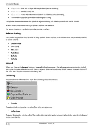 • Undeformed does not change the shape of the part or assembly.
• True Scale is the actual scale.
• Auto Scale scales the deformation so that it's visible but not distorting.
• The remaining options provide a wide range of scaling.
The system maintains the selected option as a global setting like other options in the Result toolbar.
As with other presentation settings, figures override the selection.
For results that are not scaled, the combo box has no effect.
Relative Scaling
The combo list provides five “relative” scaling options. These options scale deformation automatically relative
to preset criteria:
• Undeformed
• True Scale
• 0.5x Auto
• Auto Scale
• 2x Auto
• 5x Auto
Legend
When you choose the Legend button, a Legend dialog box appears that allows you to customize the default
settings and appearance of the result contour legend. Refer to Customizing Result Legend for a description of
the tasks you can perform within this dialog box.
Geometry
You can observe different views from the Geometry drop-down menu.
• Exterior
This view displays the surface results of the selected geometry.
• IsoSurfaces
Thisviewdisplaystheinterioronlyofthemodelatthetransitionpointbetweenvaluesinthelegend,asindicated
by the color bands.
Simulation Help . . © SAS IP, Inc.
3–38
Simulation Basics
 