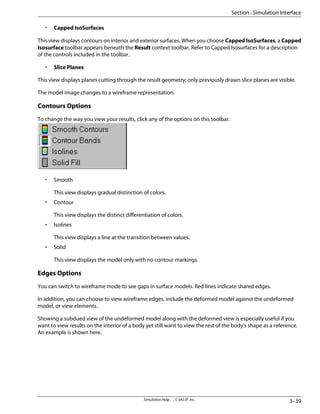 • Capped IsoSurfaces
This view displays contours on interior and exterior surfaces. When you choose Capped IsoSurfaces, a Capped
Isosurface toolbar appears beneath the Result context toolbar. Refer to Capped Isosurfaces for a description
of the controls included in the toolbar.
• Slice Planes
This view displays planes cutting through the result geometry; only previously drawn slice planes are visible.
The model image changes to a wireframe representation.
Contours Options
To change the way you view your results, click any of the options on this toolbar.
• Smooth
This view displays gradual distinction of colors.
• Contour
This view displays the distinct differentiation of colors.
• Isolines
This view displays a line at the transition between values.
• Solid
This view displays the model only with no contour markings.
Edges Options
You can switch to wireframe mode to see gaps in surface models. Red lines indicate shared edges.
In addition, you can choose to view wireframe edges, include the deformed model against the undeformed
model, or view elements.
Showing a subdued view of the undeformed model along with the deformed view is especially useful if you
want to view results on the interior of a body yet still want to view the rest of the body's shape as a reference.
An example is shown here.
3–39
Simulation Help . . © SAS IP, Inc.
Section : Simulation Interface
 