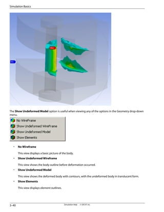 The Show Undeformed Model option is useful when viewing any of the options in the Geometry drop-down
menu.
• No Wireframe
This view displays a basic picture of the body.
• Show Undeformed Wireframe
This view shows the body outline before deformation occurred.
• Show Undeformed Model
This view shows the deformed body with contours, with the undeformed body in translucent form.
• Show Elements
This view displays element outlines.
Simulation Help . . © SAS IP, Inc.
3–40
Simulation Basics
 