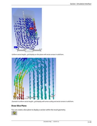 Uniform vector lengths , grid display on slice plane with vector arrows in solid form.
Zoomed-in uniform vector lengths , grid display with arrow scaling and vector arrows in solid form.
Draw Slice Plane
You can create a slice plane to display a section within the result geometry.
3–43
Simulation Help . . © SAS IP, Inc.
Section : Simulation Interface
 