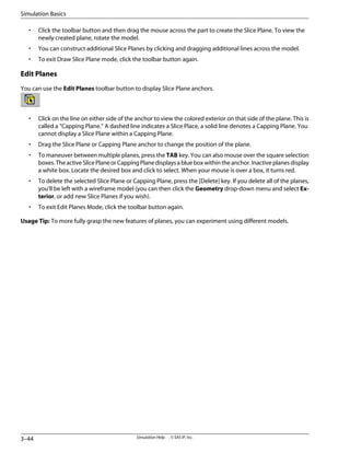 • Click the toolbar button and then drag the mouse across the part to create the Slice Plane. To view the
newly created plane, rotate the model.
• You can construct additional Slice Planes by clicking and dragging additional lines across the model.
• To exit Draw Slice Plane mode, click the toolbar button again.
Edit Planes
You can use the Edit Planes toolbar button to display Slice Plane anchors.
• Click on the line on either side of the anchor to view the colored exterior on that side of the plane. This is
called a “Capping Plane.” A dashed line indicates a Slice Place, a solid line denotes a Capping Plane. You
cannot display a Slice Plane within a Capping Plane.
• Drag the Slice Plane or Capping Plane anchor to change the position of the plane.
• To maneuver between multiple planes, press the TAB key. You can also mouse over the square selection
boxes.TheactiveSlicePlaneorCappingPlanedisplaysablueboxwithintheanchor.Inactiveplanesdisplay
a white box. Locate the desired box and click to select. When your mouse is over a box, it turns red.
• To delete the selected Slice Plane or Capping Plane, press the [Delete] key. If you delete all of the planes,
you'll be left with a wireframe model (you can then click the Geometry drop-down menu and select Ex-
terior, or add new Slice Planes if you wish).
• To exit Edit Planes Mode, click the toolbar button again.
Usage Tip: To more fully grasp the new features of planes, you can experiment using different models.
Simulation Help . . © SAS IP, Inc.
3–44
Simulation Basics
 