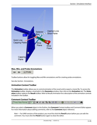 Max, Min, and Probe Annotations
Toolbar buttons allow for toggling Max and Min annotations and for creating probe annotations.
See also Section : Annotations.
Animation Context Toolbar
The Animation toolbar allows you to control animation of the result and to export a movie file. To access the
Animation toolbar, display a result plot in the Geometry window, then click on the Animation tab. The Anim-
ation toolbar replaces the Result toolbar. Refer to Results Animation for a description of the animation controls
included in the toolbar.
Comment Context Toolbar
When you select a Comment object in the Outline, the Comment Context toolbar and Comment Editor appear.
For more information about editing comments, refer to the Comment object reference.
Note — For UNIX versions of the product, you must first click the Pencil button before you can edit the
comment. You must click the Pencil button again to close the editor.
3–45
Simulation Help . . © SAS IP, Inc.
Section : Simulation Interface
 