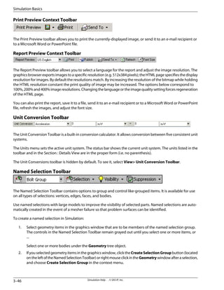 Print Preview Context Toolbar
The Print Preview toolbar allows you to print the currently-displayed image, or send it to an e-mail recipient or
to a Microsoft Word or PowerPoint file.
Report Preview Context Toolbar
The Report Preview toolbar allows you to select a language for the report and adjust the image resolution. The
graphics browser exports images to a specific resolution (e.g. 512x384 pixels); the HTML page specifies the display
resolution for images. By default the resolutions match. By increasing the resolution of the bitmap while holding
the HTML resolution constant the print quality of image may be increased. The options below correspond to
100%,200%and400%imageresolutions.Changingthelanguageortheimagequalitysettingforcesregeneration
of the HTML page.
You can also print the report, save it to a file, send it to an e-mail recipient or to a Microsoft Word or PowerPoint
file, refresh the images, and adjust the font size.
Unit Conversion Toolbar
The Unit Conversion Toolbar is a built-in conversion calculator. It allows conversion between five consistent unit
systems.
The Units menu sets the active unit system. The status bar shows the current unit system. The units listed in the
toolbar and in the Section : Details View are in the proper form (i.e. no parenthesis).
The Unit Conversions toolbar is hidden by default. To see it, select View Unit Conversion Toolbar.
Named Selection Toolbar
The Named Selection Toolbar contains options to group and control like-grouped items. It is available for use
on all types of selections: vertices, edges, faces, and bodies.
Use named selections with large models to improve the visibility of selected parts. Named selections are auto-
matically created in the event of a mesher failure so that problem surfaces can be identified.
To create a named selection in Simulation:
1. Select geometry items in the graphics window that are to be members of the named selection group.
The controls in the Named Selection Toolbar remain grayed out until you select one or more items, or
...
Select one or more bodies under the Geometry tree object.
2. Ifyouselectedgeometryitemsinthegraphicswindow,clicktheCreateSelectionGroupbutton(located
ontheleftoftheNamedSelectionToolbar)orrightmouseclickintheGeometrywindowafteraselection,
and choose Create Selection Group in the context menu.
Simulation Help . . © SAS IP, Inc.
3–46
Simulation Basics
 