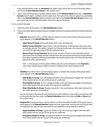 If you selected bodies under the Geometry tree object, right mouse click on one of the body objects
and choose Create Selection Group in the context menu.
3. Type a name for the group (or accept a default name), in the Selection Name dialog box. A Named Se-
lections branch object is added to the Simulation tree. The name of the selection appears as a selectable
item in the Named Selection display (located to the right of the Create Selection Group button), and
as an annotation on the selected graphic items that make up the group.
To use a named selection:
1. Select the name of the group in the Named Selection display.
2. ChooseanyofthefollowingoptionsthatareavailableusingtheremainingcontrolsintheNamedSelection
Toolbar:
• Selection drop-down menu: controls selection options on items that are part of the group whose
name appears in the Named Selection display.
– Select Items in Group: selects only those items in the named group.
– Add to Current Selection: Selects items in the named group combined with other items that
are already selected. This option is grayed out if the geometry type in the named selection does
not match the geometry type of the other selected items.
– Remove from Current Selection: Removes the selection of items in the named group from
otheritemsthatarealreadyselected.Selecteditemsthatarenotpartofthegroupremainselected.
Thisoptionisgrayedoutifthegeometrytypeinthenamedselectiondoesnotmatchthegeometry
type of the other selected items.
Note — Choosing any of these options affects only the current selections in the Geometry
view, These options have no effect on what is included in the named selection itself.
• Visibility drop-down menu: controls display options on bodies that are part of the group whose
name appears in the Named Selection display.
– Hide Bodies in Group: Turns off display of bodies in the named group (toggles with next item).
Other bodies that are not part of the group are unaffected.
– Show Bodies in Group: Turns on display of bodies in the named group (toggles with previous
item). Other bodies that are not part of the group are unaffected.
– Show Only Bodies in Group: Displays only items in the named group. Other items that are not
part of the group are not displayed.
You can also hide or show bodies associated with a named selection using a right mouse button click
on the particular tree item under the Named Selections object and choosing Hide or Show from
the context menu.
• Suppression drop-down menu: controls options on items that affect if bodies of the group whose
name appears in the Named Selection display are to be suppressed, meaning that, not only are they
not displayed, but they are also removed from any treatment such as loading or solution.
– Suppress Bodies in Group: Suppresses bodies in the named group (toggles with next item).
Other bodies that are not part of the group are unaffected.
– Unsuppress Bodies in Group: Unsuppresses bodies in the named group (toggles with previous
item). Other bodies that are not part of the group are unaffected.
3–47
Simulation Help . . © SAS IP, Inc.
Section : Simulation Interface
 