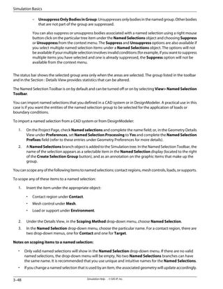 – UnsuppressOnlyBodiesinGroup: Unsuppresses only bodies in the named group. Other bodies
that are not part of the group are suppressed.
You can also suppress or unsuppress bodies associated with a named selection using a right mouse
button click on the particular tree item under the Named Selections object and choosing Suppress
or Unsuppress from the context menu. The Suppress and Unsuppress options are also available if
you select multiple named selection items under a Named Selections object. The options will not
be available if your multiple selection involves invalid conditions (for example, if you want to suppress
multiple items you have selected and one is already suppressed, the Suppress option will not be
available from the context menu.
The status bar shows the selected group area only when the areas are selected. The group listed in the toolbar
and in the Section : Details View provides statistics that can be altered.
The Named Selection Toolbar is on by default and can be turned off or on by selecting View Named Selection
Toolbar.
You can import named selections that you defined in a CAD system or in DesignModeler. A practical use in this
case is if you want the entities of the named selection group to be selected for the application of loads or
boundary conditions.
To import a named selection from a CAD system or from DesignModeler:
1. On the Project Page, check Named selections and complete the name field; or, in the Geometry Details
View under Preferences, set Named Selection Processing to Yes and complete the Named Selection
Prefixes field (refer to these entries under Geometry Preferences for more details).
2. A Named Selections branch object is added to the Simulation tree. In the Named Selection Toolbar, the
name of the selection appears as a selectable item in the Named Selection display (located to the right
of the Create Selection Group button), and as an annotation on the graphic items that make up the
group.
Youcanscopeanyofthefollowingitemstonamedselections:contactregions,meshcontrols,loads,orsupports.
To scope any of these items to a named selection:
1. Insert the item under the appropriate object:
• Contact region under Contact.
• Mesh control under Mesh.
• Load or support under Environment.
2. Under the Details View, in the Scoping Method drop-down menu, choose Named Selection.
3. In the Named Selection drop-down menu, choose the particular name. For a contact region, there are
two drop-down menus, one for Contact and one for Target.
Notes on scoping items to a named selection:
• Only valid named selections will show in the Named Selection drop-down menu. If there are no valid
named selections, the drop-down menu will be empty. No two Named Selections branches can have
the same name. It is recommended that you use unique and intuitive names for the Named Selections.
• If you change a named selection that is used by an item, the associated geometry will update accordingly.
Simulation Help . . © SAS IP, Inc.
3–48
Simulation Basics
 