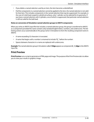 • If you delete a named selection used by an item, the item becomes underdefined.
• If all the components in a named selection cannot be applied to the item, the named selection is not valid
for that item. This includes components in the named selection that may be suppressed. For example, in
the case of a bolt load scoped to cylindrical surfaces, only 1 cylinder can be selected for its geometry. If
you have a named selection with 2 cylinders, one of which is suppressed, that particular named selection
is still not valid for the bolt load.
Notes on conversion of Simulation named selection groups to ANSYS components:
When you write an ANSYS input file that includes a named selection group, the group is transferred to ANSYS
as a component provided the name contains only standard English letters, numbers, and underscores. The fol-
lowing actions occur automatically to the group name in Simulation to form the resulting component name in
ANSYS:
• A name exceeding 32 characters is truncated.
• A name that begins with a number is renamed to include “C_” before the number.
• Spaces between characters in a name are replaced with underscores.
Example:ThenamedselectiongroupinSimulationcalled1EdgeappearsascomponentC_1_EdgeintheANSYS
input file.
Print Preview
PrintPreview runs a script to generate an HTML page and image. The purpose of the Print Preview tab is to allow
you to view your results or graphics image.
3–49
Simulation Help . . © SAS IP, Inc.
Section : Simulation Interface
 