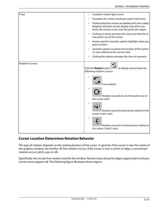 • Located in lower right corner.
• Visualizes the world coordinate system directions.
• Positivedirectionsarrowsarelabeledandcolor-coded.
Negative direction arrows display only when you
hover the mouse cursor over the particular region.
• Clicking an arrow animates the view such that the ar-
row points out of the screen.
• Arrows and the isometric sphere highlight when you
point at them.
• Isometric sphere visualizes the location of the isomet-
ric view relative to the current view.
• Clicking the sphere animates the view to isometric.
Triad
Click the Rotate button to display and activate the
following rotation cursors:
•
Free rotation.
•
Rotation around an axis that points out of
the screen (roll).
•
Rotation around a vertical axis relative to the
screen (“yaw” axis).
•
Rotation around a horizontal axis relative to
the screen (“pitch” axis).
Rotation Cursors
Cursor Location Determines Rotation Behavior
The type of rotation depends on the starting location of the cursor. In general, if the cursor is near the center of
the graphics window, the familiar 3D free rotation occurs. If the cursor is near a corner or edge, a constrained
rotation occurs: pitch, yaw or roll.
Specifically, the circular free rotation area fits the window. Narrow strips along the edges support pitch and yaw.
Corner areas support roll. The following figure illustrates these regions.
3–51
Simulation Help . . © SAS IP, Inc.
Section : Simulation Interface
 