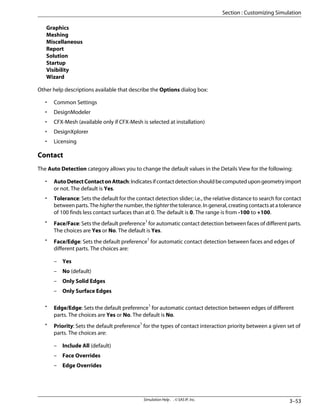 Graphics
Meshing
Miscellaneous
Report
Solution
Startup
Visibility
Wizard
Other help descriptions available that describe the Options dialog box:
• Common Settings
• DesignModeler
• CFX-Mesh (available only if CFX-Mesh is selected at installation)
• DesignXplorer
• Licensing
Contact
The Auto Detection category allows you to change the default values in the Details View for the following:
• AutoDetectContactonAttach:Indicatesifcontactdetectionshouldbecomputedupongeometryimport
or not. The default is Yes.
• Tolerance: Sets the default for the contact detection slider; i.e., the relative distance to search for contact
between parts. The higher the number, the tighter the tolerance. In general, creating contacts at a tolerance
of 100 finds less contact surfaces than at 0. The default is 0. The range is from -100 to +100.
• Face/Face: Sets the default preference1
for automatic contact detection between faces of different parts.
The choices are Yes or No. The default is Yes.
• Face/Edge: Sets the default preference1
for automatic contact detection between faces and edges of
different parts. The choices are:
– Yes
– No (default)
– Only Solid Edges
– Only Surface Edges
• Edge/Edge: Sets the default preference1
for automatic contact detection between edges of different
parts. The choices are Yes or No. The default is No.
• Priority: Sets the default preference1
for the types of contact interaction priority between a given set of
parts. The choices are:
– Include All (default)
– Face Overrides
– Edge Overrides
3–53
Simulation Help . . © SAS IP, Inc.
Section : Customizing Simulation
 