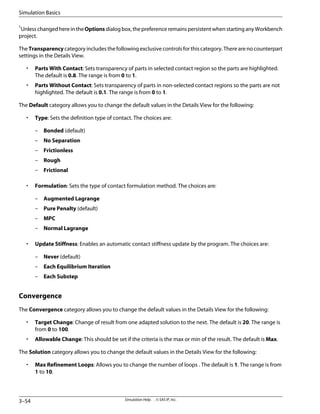 1
UnlesschangedhereintheOptionsdialogbox,thepreferenceremainspersistentwhenstartinganyWorkbench
project.
The Transparency category includes the following exclusive controls for this category. There are no counterpart
settings in the Details View.
• Parts With Contact: Sets transparency of parts in selected contact region so the parts are highlighted.
The default is 0.8. The range is from 0 to 1.
• Parts Without Contact: Sets transparency of parts in non-selected contact regions so the parts are not
highlighted. The default is 0.1. The range is from 0 to 1.
The Default category allows you to change the default values in the Details View for the following:
• Type: Sets the definition type of contact. The choices are:
– Bonded (default)
– No Separation
– Frictionless
– Rough
– Frictional
• Formulation: Sets the type of contact formulation method. The choices are:
– Augmented Lagrange
– Pure Penalty (default)
– MPC
– Normal Lagrange
• Update Stiffness: Enables an automatic contact stiffness update by the program. The choices are:
– Never (default)
– Each Equilibrium Iteration
– Each Substep
Convergence
The Convergence category allows you to change the default values in the Details View for the following:
• Target Change: Change of result from one adapted solution to the next. The default is 20. The range is
from 0 to 100.
• Allowable Change: This should be set if the criteria is the max or min of the result. The default is Max.
The Solution category allows you to change the default values in the Details View for the following:
• Max Refinement Loops: Allows you to change the number of loops . The default is 1. The range is from
1 to 10.
Simulation Help . . © SAS IP, Inc.
3–54
Simulation Basics
 