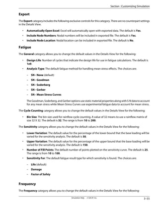 Export
The Export category includes the following exclusive controls for this category. There are no counterpart settings
in the Details View.
• Automatically Open Excel: Excel will automatically open with exported data. The default is Yes.
• Include Node Numbers: Nodal numbers will be included in exported file. The default is Yes.
• Include Node Location: Nodal location can be included in exported file. The default is No.
Fatigue
The General category allows you to change the default values in the Details View for the following:
• Design Life: Number of cycles that indicate the design life for use in fatigue calculations. The default is
1e9.
• Analysis Type: The default fatigue method for handling mean stress effects. The choices are:
– SN - None (default)
– SN - Goodman
– SN - Soderberg
– SN - Gerber
– SN - Mean Stress Curves
TheGoodman,Soderberg,andGerberoptionsusestaticmaterialpropertiesalongwithS-Ndatatoaccount
for any mean stress while Mean-Stress Curves use experimental fatigue data to account for mean stress.
The Cycle Counting category allows you to change the default values in the Details View for the following:
• Bin Size: The bin size used for rainflow cycle counting. A value of 32 means to use a rainflow matrix of
size 32 X 32. The default is 32. The range is from 10 to 200.
The Sensitivity category allows you to change the default values in the Details View for the following:
• Lower Variation: The default value for the percentage of the lower bound that the base loading will be
varied for the sensitivity analysis. The default is 50.
• Upper Variation: The default value for the percentage of the upper bound that the base loading will be
varied for the sensitivity analysis. The default is 150.
• Number of Fill Points: The default number of points plotted on the sensitivity curve. The default is 25.
The range is from 10 to 100.
• Sensitivity For: The default fatigue result type for which sensitivity is found. The choices are:
– Life (default)
– Damage
– Factor of Safety
Frequency
The Frequency category allows you to change the default values in the Details View for the following:
3–55
Simulation Help . . © SAS IP, Inc.
Section : Customizing Simulation
 