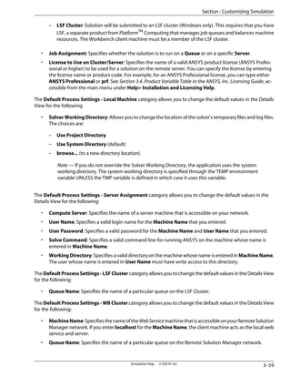 – LSF Cluster: Solution will be submitted to an LSF cluster (Windows only). This requires that you have
LSF, a separate product from PlatformTM
Computing that manages job queues and balances machine
resources. The Workbench client machine must be a member of the LSF cluster.
• Job Assignment: Specifies whether the solution is to run on a Queue or on a specific Server.
• License to Use on Cluster/Server: Specifies the name of a valid ANSYS product license (ANSYS Profes-
sional or higher) to be used for a solution on the remote server. You can specify the license by entering
the license name or product code. For example, for an ANSYS Professional license, you can type either
ANSYS Professional or prf. See Section 3.4. Product Variable Table in the ANSYS, Inc. Licensing Guide, ac-
cessible from the main menu under Help Installation and Licensing Help.
The Default Process Settings - Local Machine category allows you to change the default values in the Details
View for the following:
• Solver Working Directory: Allows you to change the location of the solver's temporary files and log files.
The choices are:
– Use Project Directory
– Use System Directory (default)
– browse... (to a new directory location)
Note — If you do not override the Solver Working Directory, the application uses the system
working directory. The system working directory is specified through the TEMP environment
variable UNLESS the TMP variable is defined in which case it uses this variable.
The Default Process Settings - Server Assignment category allows you to change the default values in the
Details View for the following:
• Compute Server: Specifies the name of a server machine that is accessible on your network.
• User Name: Specifies a valid login name for the Machine Name that you entered.
• User Password: Specifies a valid password for the Machine Name and User Name that you entered.
• Solve Command: Specifies a valid command line for running ANSYS on the machine whose name is
entered in Machine Name.
• WorkingDirectory: Specifies a valid directory on the machine whose name is entered in MachineName.
The user whose name is entered in User Name must have write access to this directory.
The Default Process Settings - LSF Cluster category allows you to change the default values in the Details View
for the following:
• Queue Name: Specifies the name of a particular queue on the LSF Cluster.
The Default Process Settings - WB Cluster category allows you to change the default values in the Details View
for the following:
• MachineName:SpecifiesthenameoftheWebServicemachinethatisaccessibleonyourRemoteSolution
Manager network. If you enter localhost for the Machine Name, the client machine acts as the local web
service and server.
• Queue Name: Specifies the name of a particular queue on the Remote Solution Manager network.
3–59
Simulation Help . . © SAS IP, Inc.
Section : Customizing Simulation
 