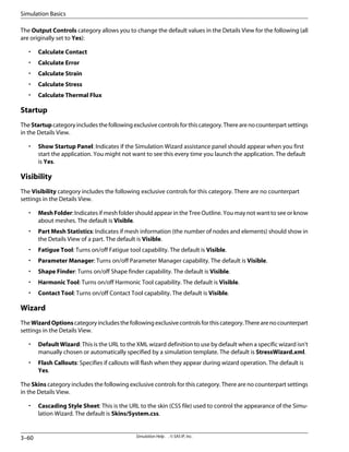 The Output Controls category allows you to change the default values in the Details View for the following (all
are originally set to Yes):
• Calculate Contact
• Calculate Error
• Calculate Strain
• Calculate Stress
• Calculate Thermal Flux
Startup
TheStartupcategoryincludesthefollowingexclusivecontrolsforthiscategory.Therearenocounterpartsettings
in the Details View.
• Show Startup Panel: Indicates if the Simulation Wizard assistance panel should appear when you first
start the application. You might not want to see this every time you launch the application. The default
is Yes.
Visibility
The Visibility category includes the following exclusive controls for this category. There are no counterpart
settings in the Details View.
• MeshFolder: Indicates if mesh folder should appear in the Tree Outline. You may not want to see or know
about meshes. The default is Visible.
• Part Mesh Statistics: Indicates if mesh information (the number of nodes and elements) should show in
the Details View of a part. The default is Visible.
• Fatigue Tool: Turns on/off Fatigue tool capability. The default is Visible.
• Parameter Manager: Turns on/off Parameter Manager capability. The default is Visible.
• Shape Finder: Turns on/off Shape finder capability. The default is Visible.
• Harmonic Tool: Turns on/off Harmonic Tool capability. The default is Visible.
• Contact Tool: Turns on/off Contact Tool capability. The default is Visible.
Wizard
TheWizardOptionscategoryincludesthefollowingexclusivecontrolsforthiscategory.Therearenocounterpart
settings in the Details View.
• Default Wizard: This is the URL to the XML wizard definition to use by default when a specific wizard isn't
manually chosen or automatically specified by a simulation template. The default is StressWizard.xml.
• Flash Callouts: Specifies if callouts will flash when they appear during wizard operation. The default is
Yes.
The Skins category includes the following exclusive controls for this category. There are no counterpart settings
in the Details View.
• Cascading Style Sheet: This is the URL to the skin (CSS file) used to control the appearance of the Simu-
lation Wizard. The default is Skins/System.css.
Simulation Help . . © SAS IP, Inc.
3–60
Simulation Basics
 