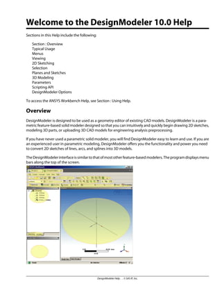 Welcome to the DesignModeler 10.0 Help
Sections in this Help include the following:
Section : Overview
Typical Usage
Menus
Viewing
2D Sketching
Selection
Planes and Sketches
3D Modeling
Parameters
Scripting API
DesignModeler Options
To access the ANSYS Workbench Help, see Section : Using Help.
Overview
DesignModeler is designed to be used as a geometry editor of existing CAD models. DesignModeler is a para-
metric feature-based solid modeler designed so that you can intuitively and quickly begin drawing 2D sketches,
modeling 3D parts, or uploading 3D CAD models for engineering analysis preprocessing.
If you have never used a parametric solid modeler, you will find DesignModeler easy to learn and use. If you are
an experienced user in parametric modeling, DesignModeler offers you the functionality and power you need
to convert 2D sketches of lines, arcs, and splines into 3D models.
TheDesignModelerinterfaceissimilartothatofmostotherfeature-basedmodelers.Theprogramdisplaysmenu
bars along the top of the screen.
DesignModeler Help . . © SAS IP, Inc.
 