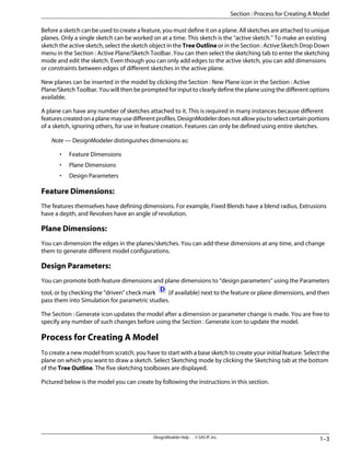 Before a sketch can be used to create a feature, you must define it on a plane. All sketches are attached to unique
planes. Only a single sketch can be worked on at a time. This sketch is the “active sketch.” To make an existing
sketch the active sketch, select the sketch object in the Tree Outline or in the Section : Active Sketch Drop Down
menu in the Section : Active Plane/Sketch Toolbar. You can then select the sketching tab to enter the sketching
mode and edit the sketch. Even though you can only add edges to the active sketch, you can add dimensions
or constraints between edges of different sketches in the active plane.
New planes can be inserted in the model by clicking the Section : New Plane icon in the Section : Active
Plane/Sketch Toolbar. You will then be prompted for input to clearly define the plane using the different options
available.
A plane can have any number of sketches attached to it. This is required in many instances because different
featurescreatedonaplanemayusedifferentprofiles.DesignModelerdoesnotallowyoutoselectcertainportions
of a sketch, ignoring others, for use in feature creation. Features can only be defined using entire sketches.
Note — DesignModeler distinguishes dimensions as:
• Feature Dimensions
• Plane Dimensions
• Design Parameters
Feature Dimensions:
The features themselves have defining dimensions. For example, Fixed Blends have a blend radius, Extrusions
have a depth, and Revolves have an angle of revolution.
Plane Dimensions:
You can dimension the edges in the planes/sketches. You can add these dimensions at any time, and change
them to generate different model configurations.
Design Parameters:
You can promote both feature dimensions and plane dimensions to “design parameters” using the Parameters
tool, or by checking the “driven” check mark (if available) next to the feature or plane dimensions, and then
pass them into Simulation for parametric studies.
The Section : Generate icon updates the model after a dimension or parameter change is made. You are free to
specify any number of such changes before using the Section : Generate icon to update the model.
Process for Creating A Model
To create a new model from scratch, you have to start with a base sketch to create your initial feature. Select the
plane on which you want to draw a sketch. Select Sketching mode by clicking the Sketching tab at the bottom
of the Tree Outline. The five sketching toolboxes are displayed.
Pictured below is the model you can create by following the instructions in this section.
1–3
DesignModeler Help . . © SAS IP, Inc.
Section : Process for Creating A Model
 