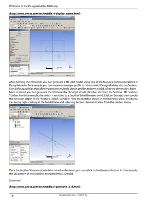 [http://www.ansys.com/techmedia/4-display_name.html]
After defining the 2D sketch, you can generate a 3D solid model using one of the feature creation operations in
DesignModeler. For example, you can revolve or sweep a profile to create a solid. DesignModeler also hasSection :
Skin/Loft capabilities that allow you to join multiple sketch profiles to form a solid. After the dimensions have
been resolved, you can generate the 3D model by clicking Extrude, Revolve, etc. from the Section : 3D Features
Toolbar. For this example, the sketch is extruded to a depth of 30 millimeters (mm). Click on Extrude, then specify
the extrusion depth in the “Feature Details” window. Here the sketch is shown in the Isometric View, which you
can see by right-clicking in the Model View and selecting Section : Isometric View from the context menu.
Oncethedepthoftheextrusionisdeterminedandentered,youmustclickontheGeneratebutton.Inthisexample,
the 2D pattern of the sketch is extruded into a 3D solid.
Show me.1
[http://www.ansys.com/techmedia/5-generate_3_d.html]
DesignModeler Help . . © SAS IP, Inc.
1–6
Welcome to the DesignModeler 10.0 Help
 