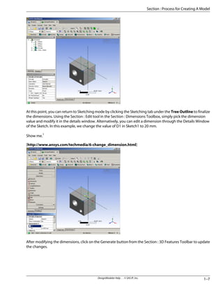At this point, you can return to Sketching mode by clicking the Sketching tab under the Tree Outline to finalize
the dimensions. Using the Section : Edit tool in the Section : Dimensions Toolbox, simply pick the dimension
value and modify it in the details window. Alternatively, you can edit a dimension through the Details Window
of the Sketch. In this example, we change the value of D1 in Sketch1 to 20 mm.
Show me.1
[http://www.ansys.com/techmedia/6-change_dimension.html]
After modifying the dimensions, click on the Generate button from the Section : 3D Features Toolbar to update
the changes.
1–7
DesignModeler Help . . © SAS IP, Inc.
Section : Process for Creating A Model
 