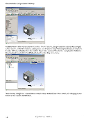 In addition to the 2D sketch creation tools and the 3D solid features, DesignModeler is capable of creating 3D
surfacefeatures.ClickontheModelingtabsoyoucanadd3Dfeaturesusingtheappropriatetools,suchasfeatures
from the 3D Features Toolbar. Here the model is shown in the Isometric View. For the example, click the Section :
Blend button, then select the Fixed Radius feature from the drop down menu.
The Geometry listing in the Feature Details window will say “Not selected.” This is where you will apply your se-
lection for the Section : Blend feature.
DesignModeler Help . . © SAS IP, Inc.
1–8
Welcome to the DesignModeler 10.0 Help
 