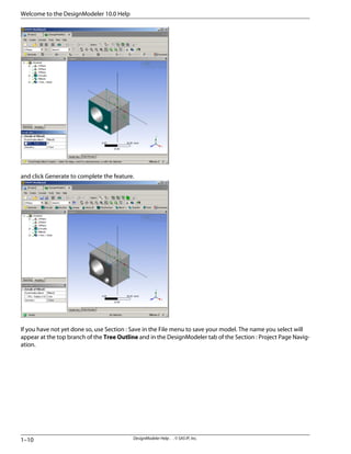 and click Generate to complete the feature.
If you have not yet done so, use Section : Save in the File menu to save your model. The name you select will
appear at the top branch of the Tree Outline and in the DesignModeler tab of the Section : Project Page Navig-
ation.
DesignModeler Help . . © SAS IP, Inc.
1–10
Welcome to the DesignModeler 10.0 Help
 