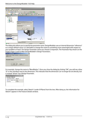 The dialog also allows you to specify the parameter name. DesignModeler uses an internal dimension “reference”
as a unique default name; it is advisable to change this name to something more meaningful with respect to
your problem at hand. The Design Parameter name you choose is important. The Parameter Key shown on the
Project Page is used to filter DesignModeler's Design Parameters.
For example, change the name to “BlendRadius”. Once you close the dialog by clicking “OK”, you will see a blue
“D” in the checkbox next to the dimension. This indicates that the dimension can no longer be set directly, but
is instead “driven” by a Design Parameter.
To complete the example, select Sketch1 (under XYPlane) from the tree. After doing so, the information for
Sketch1 appears in the Feature Details window.
DesignModeler Help . . © SAS IP, Inc.
1–12
Welcome to the DesignModeler 10.0 Help
 