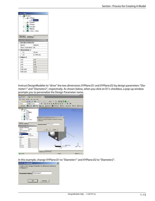 Instruct DesignModeler to “drive” the two dimensions XYPlane.D1 and XYPlane.D2 by design parameters “Dia-
meter1” and “Diameter2”, respectively. As shown below, when you click on D1's checkbox, a pop-up window
prompts you to personalize the Design Parameter name.
In this example, change XYPlane.D1 to “Diameter1” and XYPlane.D2 to “Diameter2”.
1–13
DesignModeler Help . . © SAS IP, Inc.
Section : Process for Creating A Model
 