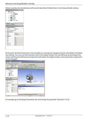 If done correctly, the two diameters will have the blue letter D before them in the Feature Details window.
At this point, the three dimensions in the example can no longer be changed using the value fields in the detail
view directly. You must use the Parameters tool in the toolbar instead. This tool will bring up the Design Para-
meters and Parameter/Dimension Assignments tabs below the display window, where parameter assignments
can be managed.
For example, go to the Design Parameters tab, and change the parameter “Diameter1” to 25,
DesignModeler Help . . © SAS IP, Inc.
1–14
Welcome to the DesignModeler 10.0 Help
 