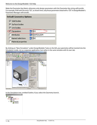 Make the Parameter Key blank, otherwise only design parameters with the Parameter Key string will transfer.
For example, if left with the entry “DS”, as shown here, only those parameters listed with a “DS” in DesignModeler's
Parameter Manager will transfer.
By clicking on “New Simulation” under DesignModeler Tasks on the left, your geometry will be inserted into the
Simulation mode, not as a separate application, but rather in the same window with its own tab.
In the Simulation tree, entitled Outline, if you select the Geometry branch,
DesignModeler Help . . © SAS IP, Inc.
1–16
Welcome to the DesignModeler 10.0 Help
 