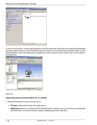 To return to the Section : Project Page Navigation, click the Project tab. Now both your original DesignModeler
geometry project and your current Simulation session are listed. For more information about the Section : Project
Page Navigation, click on the Help button (signified by a white question mark in a blue circle) in the Toolbar or
the Help menu.
Show me.1
[http://www.ansys.com/techmedia/9-run_in_ds.html]
1 - Video demonstrations require internet access.
• PC Users: videos play directly in the help system.
• UNIX Users: videos do not play directly in the help system. However, you can view them by copying the
published URL to an internet browser capable of playing back Flash video files.
DesignModeler Help . . © SAS IP, Inc.
1–18
Welcome to the DesignModeler 10.0 Help
 
