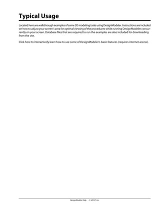 Typical Usage
Locatedherearewalkthroughexamplesofsome3DmodelingtasksusingDesignModeler.Instructionsareincluded
on how to adjust your screen's area for optimal viewing of the procedures while running DesignModeler concur-
rently on your screen. Database files that are required to run the examples are also included for downloading
from the site.
Click here to interactively learn how to use some of DesignModeler's basic features (requires internet access).
DesignModeler Help . . © SAS IP, Inc.
 