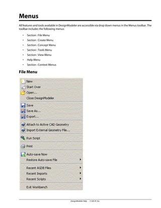 Menus
All features and tools available in DesignModeler are accessible via drop down menus in the Menus toolbar. The
toolbar includes the following menus:
• Section : File Menu
• Section : Create Menu
• Section : Concept Menu
• Section : Tools Menu
• Section : View Menu
• Help Menu
• Section : Context Menus
File Menu
DesignModeler Help . . © SAS IP, Inc.
 