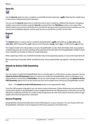 Save As
Use the Save As option to store a model to a named file location (extension: .agdb). Note that the model name
in the session is determined by this operation.
You can use the Save As option for an initial save and to store a model by a different file location. Changing a
model's name and/or location using the Save As command from the File Menu creates a new copy of the
sketch/model, so two versions of the file exist: one with the old name and/or location and one with the new. The
versions are completely separate, and the work you do on one file has no effect on the other.
Export
The Export option is used to export a model to DesignModeler (.agdb), Parasolid (.x_t, .xmt_txt or .x_b,
.xmt_bin), ANSYS Neutral File (.anf) , Monte Carlo N-Particle (.mcnp), IGES (.igs), or STEP AP203 (.stp) format.
The original model name still presides over your DesignModeler session. Note that bodies that are grouped in
multiple body parts do not share topology when exported to formats other than DesignModeler's AGDB. In those
cases, all bodies are treated as if they are single body parts.
When exporting to IGES, non-manifold line bodies may not be exported properly, or may not be exported at all.
When exporting to Parasolid, MCNP, and IGES formats, those exported files may appear in the Recent Imports
list.
Attach to Active CAD Geometry
You can import a model into DesignModeler that is currently open in a CAD session on your computer. Use the
Attach to Active CAD Geometry option to import the model into DesignModeler, where it will appear as an
attached feature in the feature Tree Outline. You do not need to begin a new model to use the Attach to Active
CAD Geometry option and it can be used at any time (and multiple times) during any DesignModeler session.
Note — The Attach to Active CAD Geometry option is not supported for UNIX.
From the CAD program Unigraphics you can attach surface thicknesses. Surface thicknesses are automatically
transferred to bodies in DesignModeler and are updated whenever the CAD geometry is refreshed. You are still
allowed to modify the thickness of a surface body, though if you do, then that surface's thickness will no longer
update when the CAD geometry is refreshed.
Source Property
DesignModeler will automatically detect active CAD programs on your computer. You can choose which one
DesignModeler will attach to by changing the CAD Source property in the Details View.
DesignModeler Help . . © SAS IP, Inc.
3–4
Menus
 