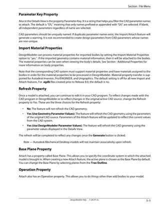 Parameter Key Property
Also in the Details View is the property Parameter Key. It is a string that helps you filter the CAD parameter names
to attach. The default is “DS,” meaning that only names prefixed or appended with “DS” are selected. If blank,
all independent parameters regardless of name are selected.
CAD parameters should be uniquely named. If duplicate parameter names exist, the Import/Attach feature will
generate a warning. It is not recommended to create design parameters from CAD parameters whose names
are non-unique.
Import Material Properties
DesignModeler can process material properties for imported bodies by setting the Import Material Properties
option to “yes.”. If the imported geometry contains material information, then it will be attached to the bodies.
The material properties can be seen when viewing the body's details. See Section : Additional Properties for
more information on body properties.
Note that the corresponding CAD system must support material properties and have materials assigned to the
bodies in order for the material properties to be processed in DesignModeler. Material property transfer is sup-
ported for Autodesk Inventor, Pro/ENGINEER, and Unigraphics. The default setting is off for all new Import and
Attach features. For .agdb files created prior to Release 8.0, the default is no.
Refresh Property
Once a model is attached, you can continue to edit it in your CAD program. To reflect changes made with the
CAD program in DesignModeler or to reflect changes in the original active CAD source, change the Refresh
property to Yes. These are the three choices for the Refresh property:
• No: The feature will not refresh the CAD geometry.
• Yes (Use Geometry Parameter Values): The feature will refresh the CAD geometry using the parameters
of the original CAD source. Parameters of the Attach feature will be updated to reflect the current values
from the CAD system.
• Yes (Use DesignModeler Parameter Values): The feature will refresh the CAD geometry using the
parameter values displayed in the Details View.
The refresh will be completed to reflect any changes once the Generate button is clicked.
Note — Autodesk Mechanical Desktop models will not maintain associativity upon refresh.
Base Plane Property
Attach has a property called Base Plane. This allows you to specify the coordinate system in which the attached
model is brought in. When creating a new Attach feature, the active plane is chosen as the Base Plane by default.
You can change the Base Plane by selecting planes from the Tree Outline.
Operation Property
Attach also has an Operation property. This allows you to do things other than add bodies to your model.
3–5
DesignModeler Help . . © SAS IP, Inc.
Section : File Menu
 
