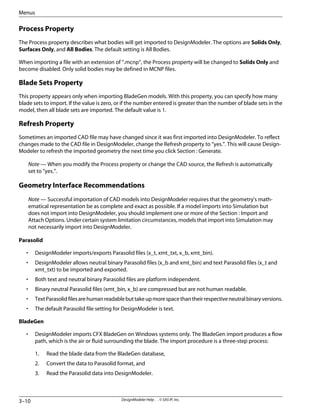 Process Property
The Process property describes what bodies will get imported to DesignModeler. The options are Solids Only,
Surfaces Only, and All Bodies. The default setting is All Bodies.
When importing a file with an extension of “.mcnp”, the Process property will be changed to Solids Only and
become disabled. Only solid bodies may be defined in MCNP files.
Blade Sets Property
This property appears only when importing BladeGen models. With this property, you can specify how many
blade sets to import. If the value is zero, or if the number entered is greater than the number of blade sets in the
model, then all blade sets are imported. The default value is 1.
Refresh Property
Sometimes an imported CAD file may have changed since it was first imported into DesignModeler. To reflect
changes made to the CAD file in DesignModeler, change the Refresh property to “yes.”. This will cause Design-
Modeler to refresh the imported geometry the next time you click Section : Generate.
Note — When you modify the Process property or change the CAD source, the Refresh is automatically
set to “yes.”.
Geometry Interface Recommendations
Note — Successful importation of CAD models into DesignModeler requires that the geometry's math-
ematical representation be as complete and exact as possible. If a model imports into Simulation but
does not import into DesignModeler, you should implement one or more of the Section : Import and
Attach Options. Under certain system limitation circumstances, models that import into Simulation may
not necessarily import into DesignModeler.
Parasolid
• DesignModeler imports/exports Parasolid files (x_t, xmt_txt, x_b, xmt_bin).
• DesignModeler allows neutral binary Parasolid files (x_b and xmt_bin) and text Parasolid files (x_t and
xmt_txt) to be imported and exported.
• Both text and neutral binary Parasolid files are platform independent.
• Binary neutral Parasolid files (xmt_bin, x_b) are compressed but are not human readable.
• TextParasolidfilesarehumanreadablebuttakeupmorespacethantheirrespectiveneutralbinaryversions.
• The default Parasolid file setting for DesignModeler is text.
BladeGen
• DesignModeler imports CFX BladeGen on Windows systems only. The BladeGen import produces a flow
path, which is the air or fluid surrounding the blade. The import procedure is a three-step process:
1. Read the blade data from the BladeGen database,
2. Convert the data to Parasolid format, and
3. Read the Parasolid data into DesignModeler.
DesignModeler Help . . © SAS IP, Inc.
3–10
Menus
 