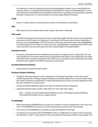 It is important to note the scaling factor when importing BladeGen models. If an incorrect Model Unit
setting is chosen, it is possible that the BladeGen model will fail to import into DesignModeler. In some
cases,toleranceissueswillpreventtheParasolidconversionfromsucceeding,oritmayproduceadistorted
flow path. In these cases, it is recommended to try using a larger Model Unit setting.
CATIA
• Version 5 surface bodies consisting of closed surfaces are transferred as solid bodies.
IGES
• IGES imports of sets of surfaces that enclose a region will create a solid body.
STEP reader
• The STEP (STandard for the Exchange of Product model data) reader will both read and write model data
to and from the STEP format. It is important to note that the STEP format does not store model data in
the same was as DesignModeler. STEP format stores surface data, which upon import into DesignModeler
is stitched together to form bodies. In some rare cases, a DesignModeler model exported to STEP format
may not produce the exact same geometry when imported again into DesignModeler.
Autodesk Inventor
• At present, all Autodesk Inventor weldments get grouped as a single part with a single body. This may
cause problems for the mesher determining an appropriate mesh element size (making them too large)
and a failure when meshing using default values. If this occurs, it would be recommended that mesh sizing
be defined and scoped to the weldment part and a mesh retried.
Autodesk Mechanical Desktop
• Associativity not maintained upon refresh.
OneSpace Designer Modeling
• The plug-in will import all parts in the model based on body type import filters. Active CAD session
models imported from OneSpace Designer Modeling can only be updated from an active session unless
the model is relinked to a specified file. A model imported based on its file can only be updated from the
file unless relinked to an active session.
• OneSpace Designer Modeling supports the import of solid and surface components.
• Supported extension types include (*.pkg;*.bdl;*.ses;*.sda;*.sdp;*.sdac;*.sdpc).
Note — SES files are not portable between different versions of OneSpace Designer Modeling.
They should be limited to use on a single machine.
Pro/ENGINEER
• When importing Pro/ENGINEER parts, the parts must reside on a local or mapped drive. This is due to an
error in Pro/ENGINEER that causes issues when attempting to use parts from network paths.
• File versions of Pro/ENGINEER are accessible through the Workbench Start Page.
• To improve our associativity with Pro/ENGINEER models, a modification was made to vertex processing
that will yield a “break” in associativity for most vertex loads and boundary conditions upon update. You
3–11
DesignModeler Help . . © SAS IP, Inc.
Section : File Menu
 