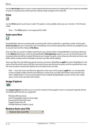 Use the RunScript option to start a script created with the instructions in Scripting API. Such scripts are intended
to assist in creating many similar parts by making simple changes to the script file.
Print
Use the Print option to print your model. The option is only available when you are in Section : Print Preview
mode.
Note — The Print option is not supported for UNIX.
Auto-save Now
DesignModeler will now automatically save backup files of the model after a specified number of Generates.
Auto-save Now forces an automatic save immediately. A list of these backup files will then be available for you
to resume from the File->Restore File Menu.
Auto-save files are saved to a folder named Auto-save, which resides in DesignModeler's temporary directory.
In the Options dialog box, under the DesignModeler Miscellaneous options, you can set the path where the
temporary directory will be created. Whenever you change this path, a new temporary directory and Auto-save
folder will be created and the old folder and Auto-save files will be deleted.
Auto-save files have the following special naming convention: ModelName.agdb-##, where ModelName is the
name of the file and ## starts at 00 (the most recent Auto-save file) and increases until the specified Auto-save
File Limit has been reached (the highest ## is the oldest Auto-save file).
Note — Since the Auto-save filename depends on the name of the original .agdb file, it is not advisable
to have multiple models with the same filename, as their Auto-save files will interfere and overwrite each
other. Additionally, it is not recommended to have multiple DesignModeler sessions of the same model
open, as their Auto-save files will interfere.
Image Capture
The Image Capture tool allows you to save the contents of the graphics view in a standard image file format.
The following file formats are supported:
Windows Bitmap (.bmp)
Joint Photographic Experts Group (.jpg)
Encapsulated PostScript (.eps)
Tagged Image File (.tif)
Portable Network Graphics (.png)
Restore Auto-save File
DesignModeler Help . . © SAS IP, Inc.
3–14
Menus
 