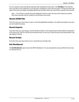 You can restore an Auto-save file by selecting a file using Restore Auto-save in the File Menu. A list of all the
Auto-save files for the model that is currently open is displayed as well as Browse option. The Browse option will
open to the Auto-save folder and display all the Auto-save files, where you may choose a specific Auto-save file.
Note — The -00 Auto-save file will not be displayed in the list unless the Auto-save Frequency is greater
than Every Generate and the model has not just been Auto-saved.
Recent AGDB Files
From this menu you may choose to open a recent DesignModeler database. You will be prompted to save your
current model if necessary.
Recent Imports
From this menu you may choose a recent CAD file to Import. A new Import feature will be added to the bottom
of the feature list, with the CAD file automatically chosen as the source. Note that previously exported files may
also appear in this list.
Recent Scripts
From this menu you may choose to run a script that was recently used.
Exit Workbench
The Exit Workbench option closes the ANSYS Workbench. You are prompted to save your file first if you have
not already done so.
3–15
DesignModeler Help . . © SAS IP, Inc.
Section : File Menu
 
