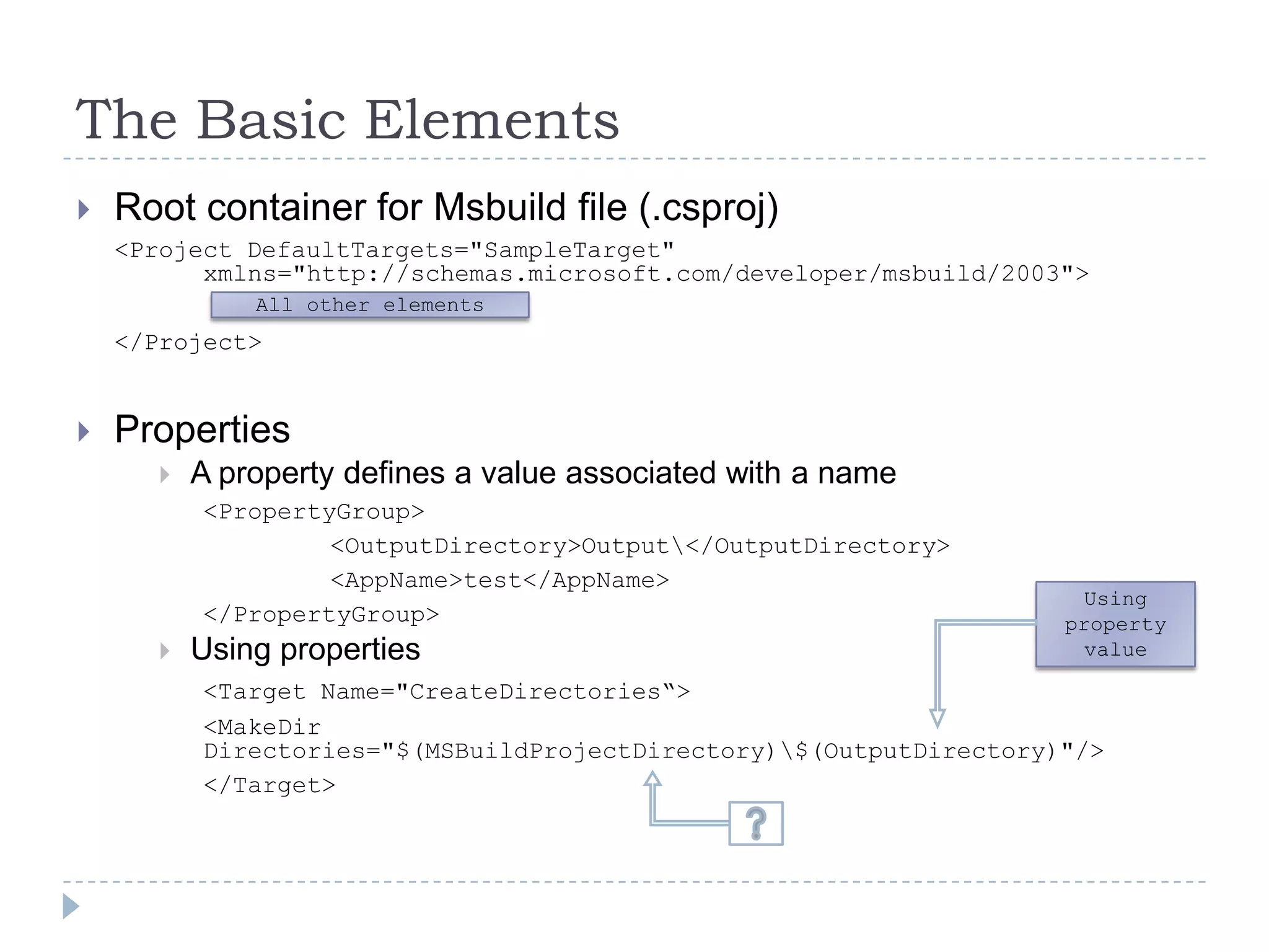 The Basic ElementsRoot container for Msbuild file (.csproj)<Project DefaultTargets="SampleTarget" 	xmlns="http://schemas.microsoft.com/developer/msbuild/2003">	</Project>Properties A property defines a value associated with a name<PropertyGroup>   		<OutputDirectory>Output\</OutputDirectory>			<AppName>test</AppName>		</PropertyGroup>Using properties<Target Name="CreateDirectories“>    	<MakeDir            						Directories="$(MSBuildProjectDirectory)\$(OutputDirectory)"/>		</Target>All other elementsUsing property value