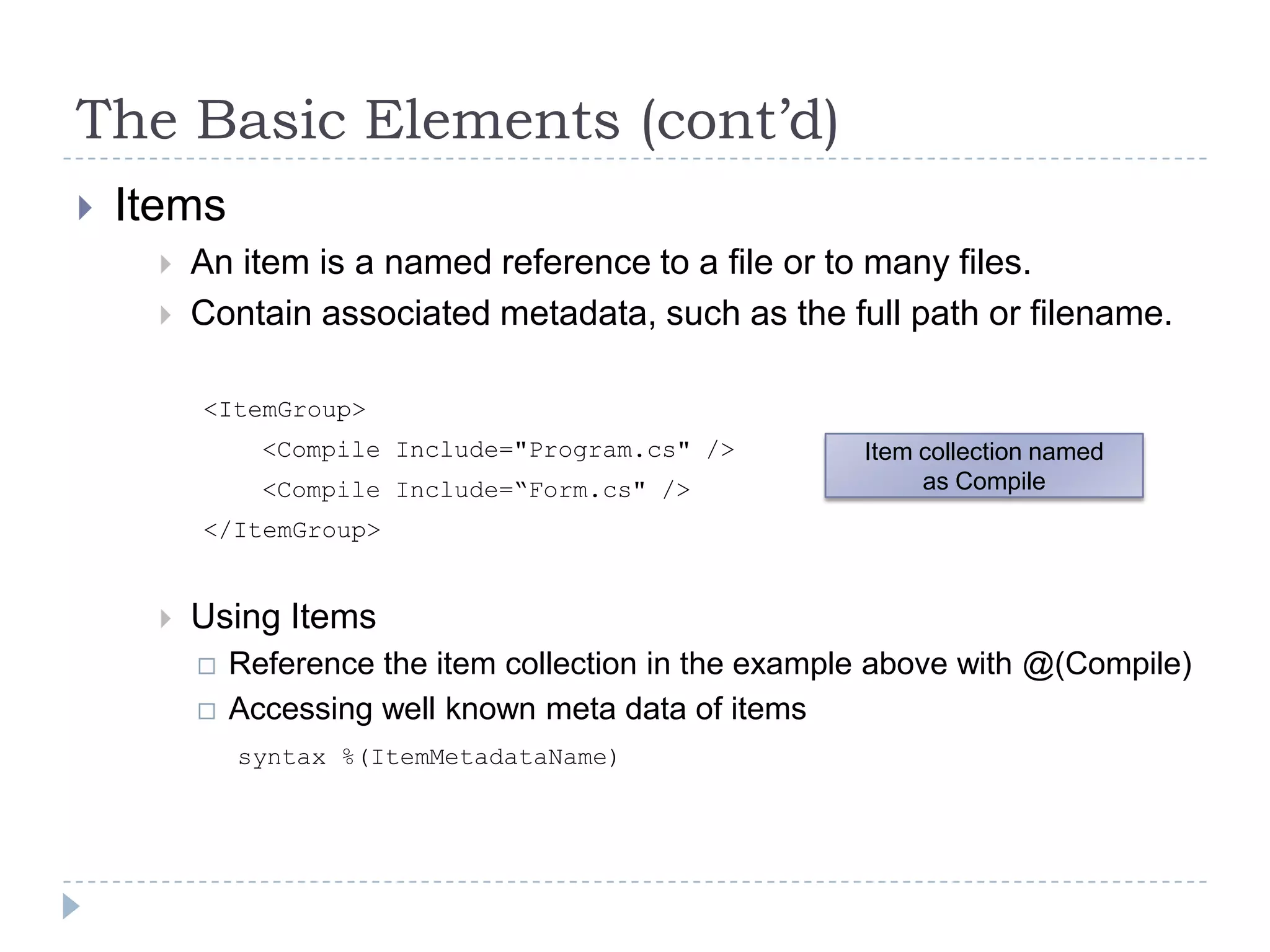 The Basic Elements (cont’d)ItemsAn item is a named reference to a file or to many files.Contain associated metadata, such as the full path or filename. 		<ItemGroup>       	    <Compile Include="Program.cs" />		    <Compile Include=“Form.cs" />		</ItemGroup>Using ItemsReference the item collection in the example above with @(Compile)Accessing well known meta data of itemssyntax %(ItemMetadataName)Item collection named as Compile
