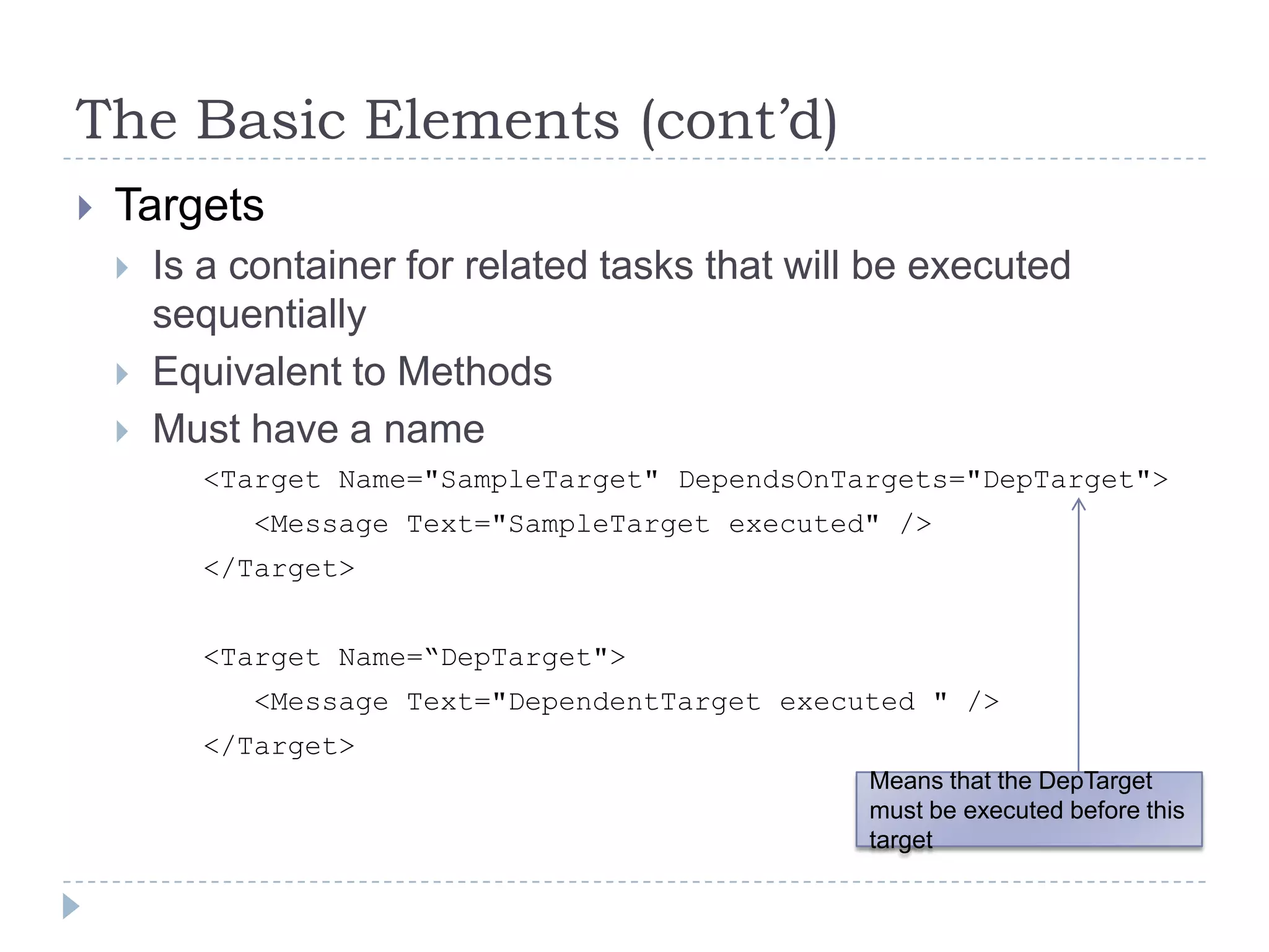 The Basic Elements (cont’d)TargetsIs a container for related tasks that will be executed sequentially Equivalent to MethodsMust have a name		<Target Name="SampleTarget" DependsOnTargets="DepTarget">		   <Message Text="SampleTarget executed" />		</Target>		<Target Name=“DepTarget">		   <Message Text="DependentTarget executed " />		</Target>Means that the DepTarget must be executed before this target