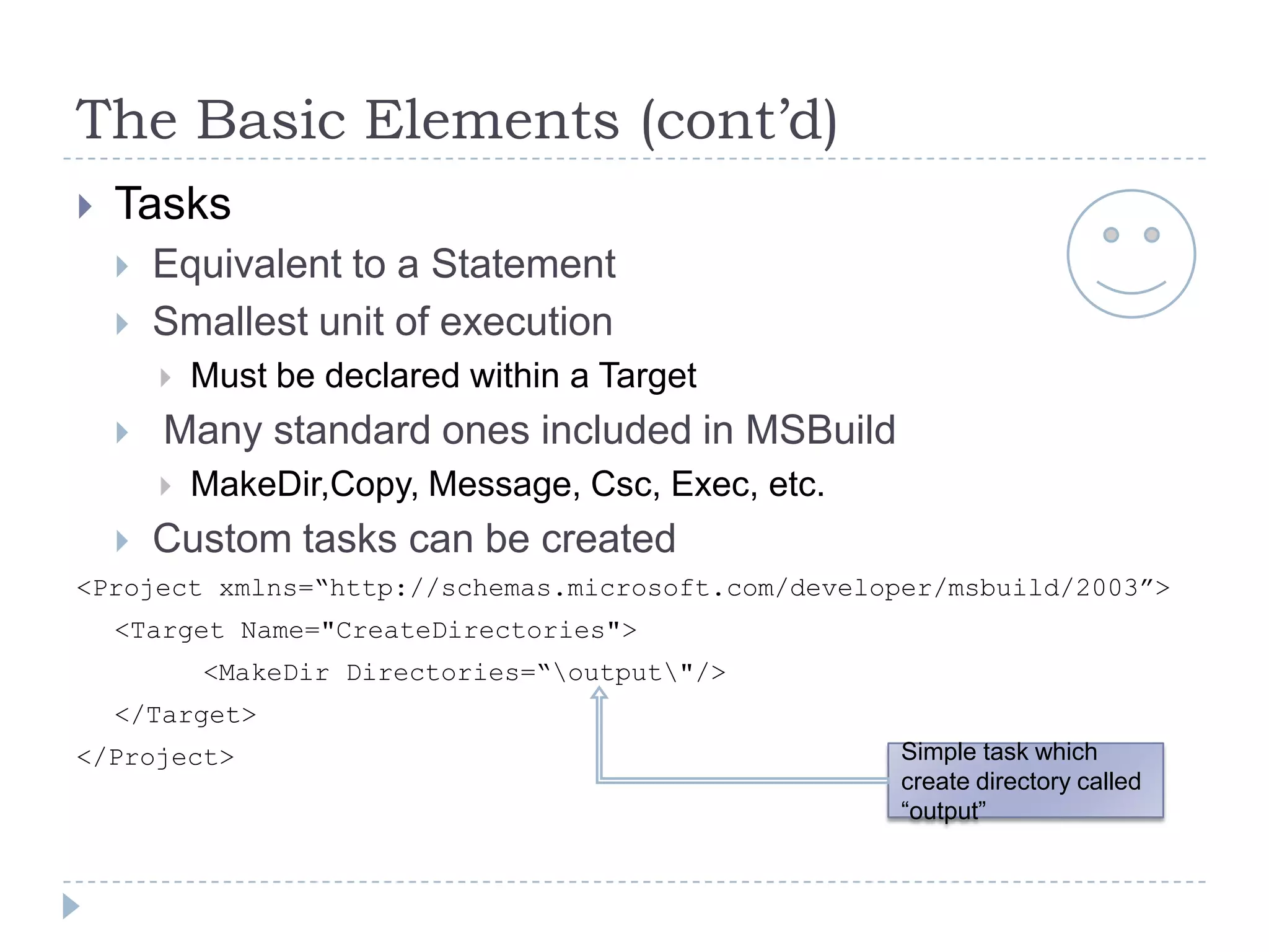 The Basic Elements (cont’d)TasksEquivalent to a StatementSmallest unit of executionMust be declared within a Target Many standard ones included in MSBuildMakeDir,Copy, Message, Csc, Exec, etc.Custom tasks can be created<Project xmlns=“http://schemas.microsoft.com/developer/msbuild/2003”>	<Target Name="CreateDirectories">    	<MakeDir Directories=“\output\"/>	</Target></Project>Simple task which create directory called “output”