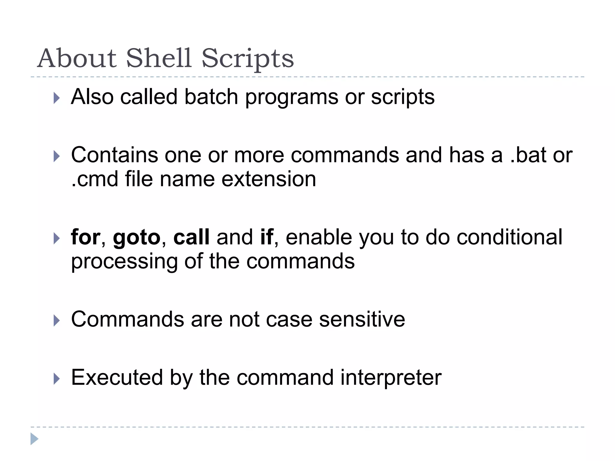 About Shell ScriptsAlso called batch programs or scriptsContains one or more commands and has a .bat or .cmd file name extensionfor, goto, call and if, enable you to do conditional processing of the commandsCommands are not case sensitive Executed by the command interpreter
