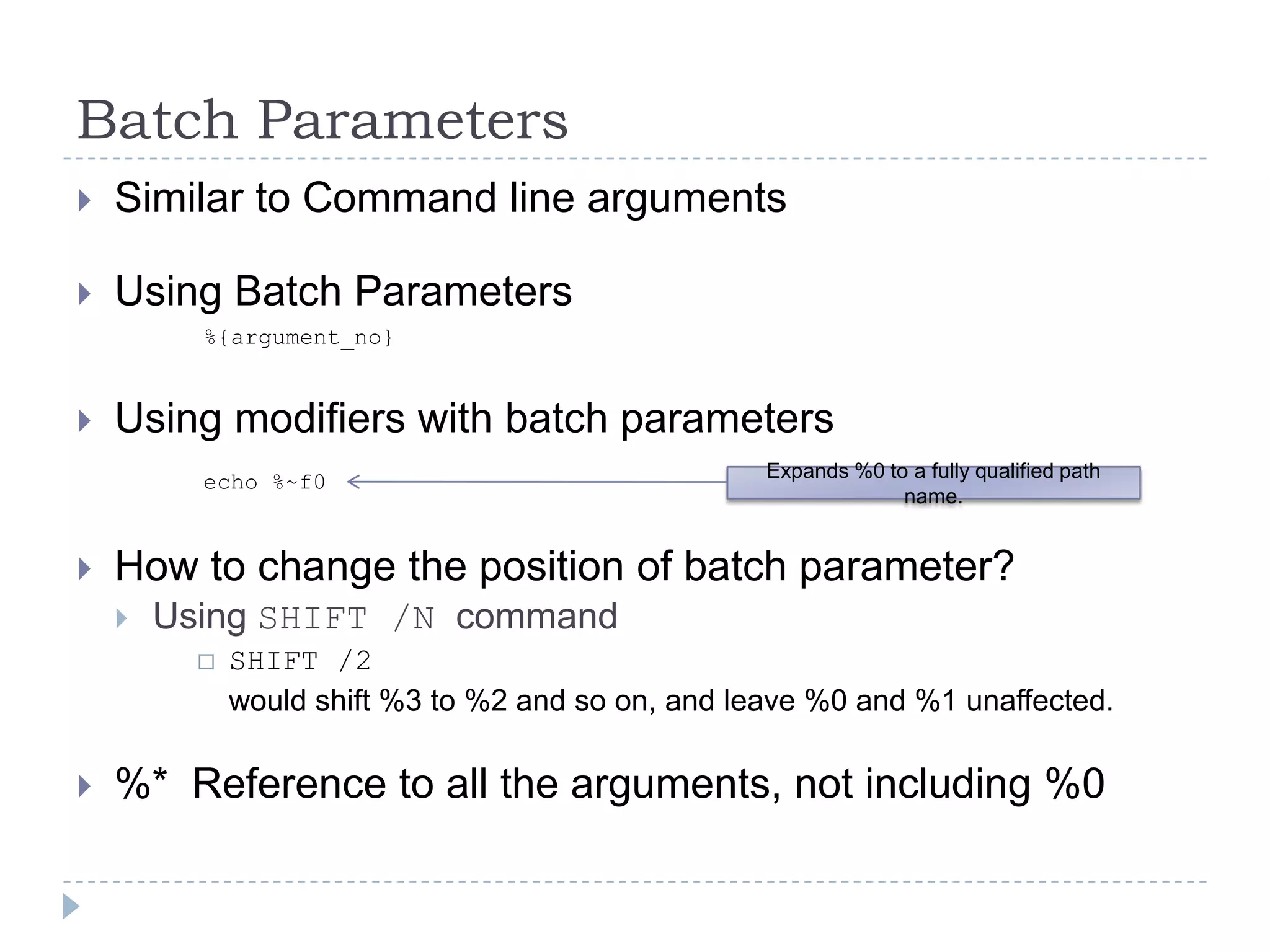 Batch Parameters  Similar to Command line argumentsUsing Batch Parameters		%{argument_no}Using modifiers with batch parametersecho %~f0How to change the position of batch parameter?Using SHIFT /N  commandSHIFT /2	would shift %3 to %2 and so on, and leave %0 and %1 unaffected.%*  Reference to all the arguments, not including %0Expands %0 to a fully qualified path name.